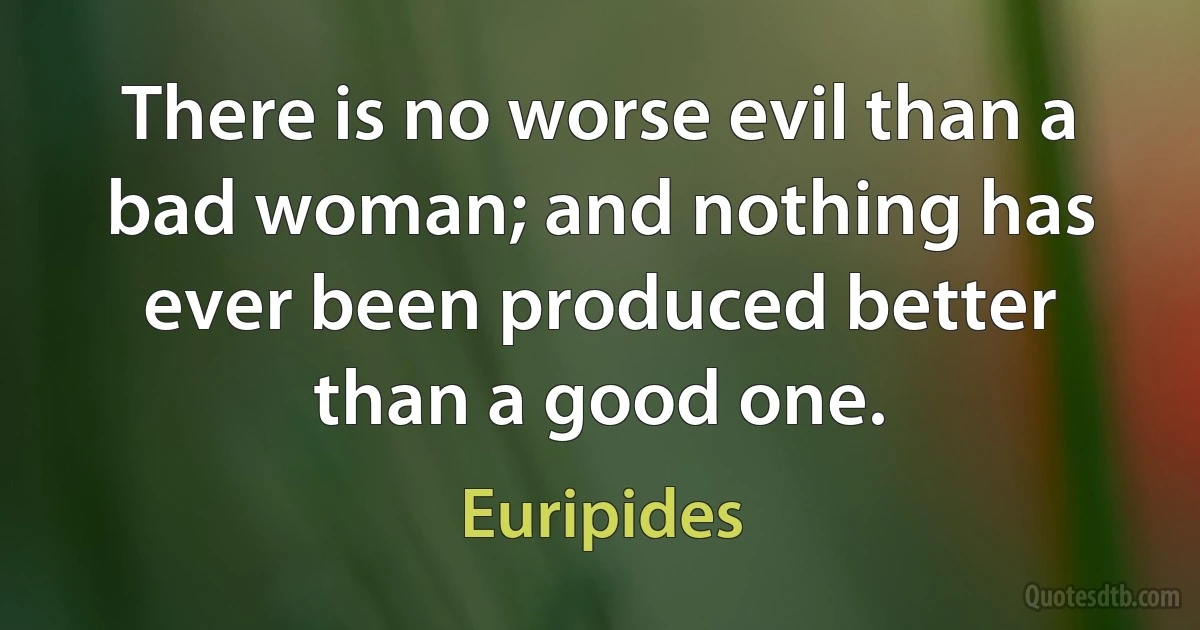 There is no worse evil than a bad woman; and nothing has ever been produced better than a good one. (Euripides)