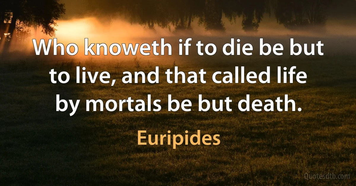 Who knoweth if to die be but to live, and that called life by mortals be but death. (Euripides)