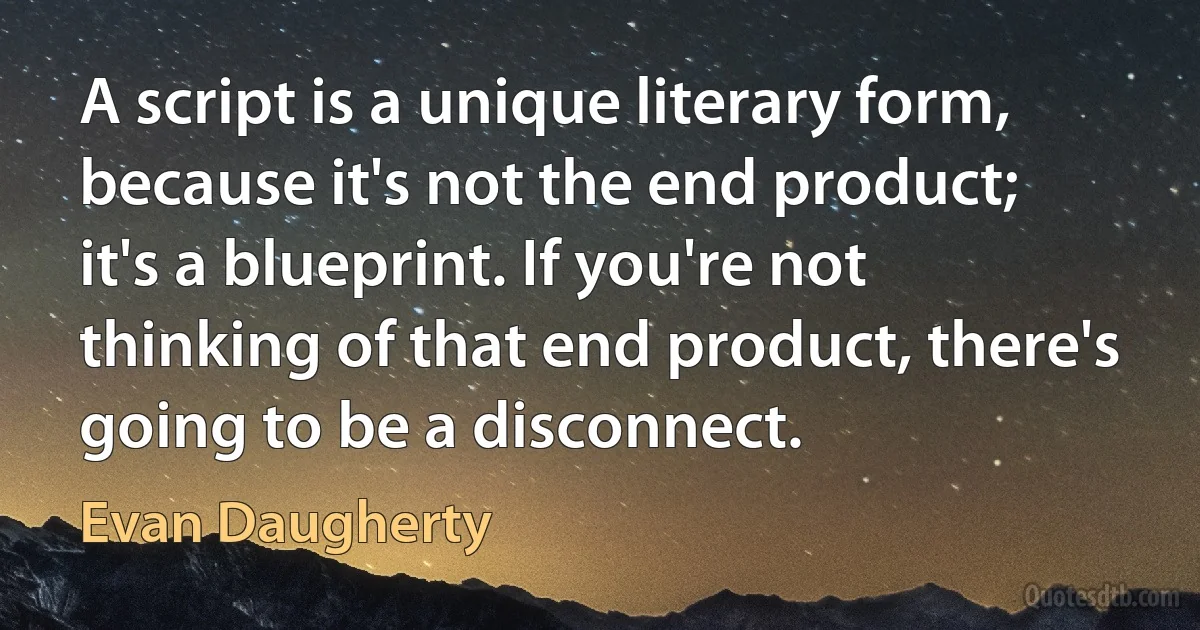 A script is a unique literary form, because it's not the end product; it's a blueprint. If you're not thinking of that end product, there's going to be a disconnect. (Evan Daugherty)