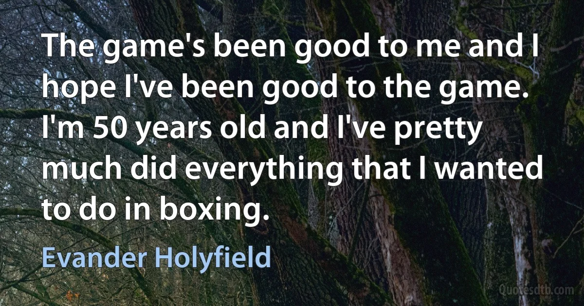 The game's been good to me and I hope I've been good to the game. I'm 50 years old and I've pretty much did everything that I wanted to do in boxing. (Evander Holyfield)