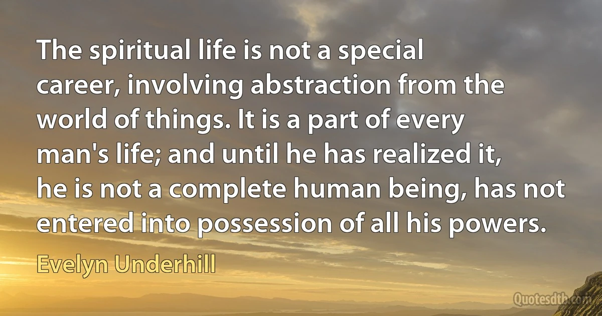 The spiritual life is not a special career, involving abstraction from the world of things. It is a part of every man's life; and until he has realized it, he is not a complete human being, has not entered into possession of all his powers. (Evelyn Underhill)