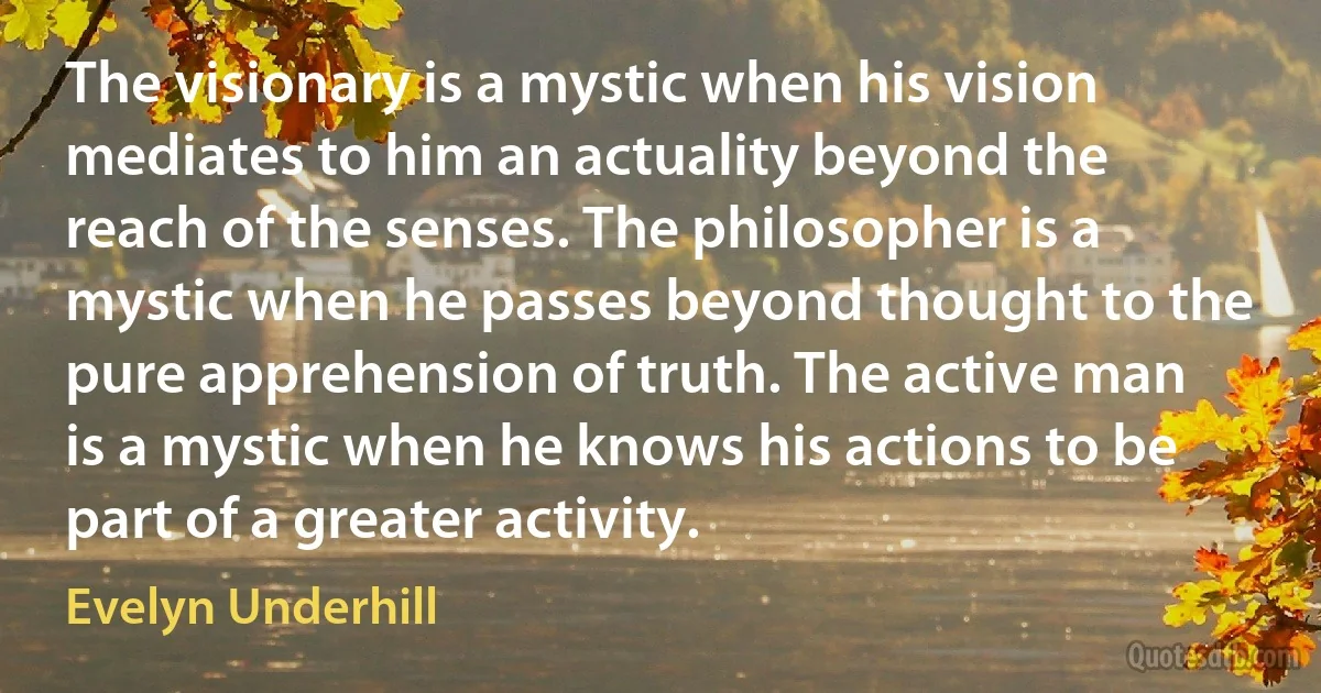 The visionary is a mystic when his vision mediates to him an actuality beyond the reach of the senses. The philosopher is a mystic when he passes beyond thought to the pure apprehension of truth. The active man is a mystic when he knows his actions to be part of a greater activity. (Evelyn Underhill)