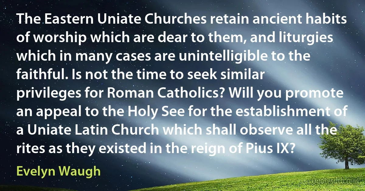 The Eastern Uniate Churches retain ancient habits of worship which are dear to them, and liturgies which in many cases are unintelligible to the faithful. Is not the time to seek similar privileges for Roman Catholics? Will you promote an appeal to the Holy See for the establishment of a Uniate Latin Church which shall observe all the rites as they existed in the reign of Pius IX? (Evelyn Waugh)