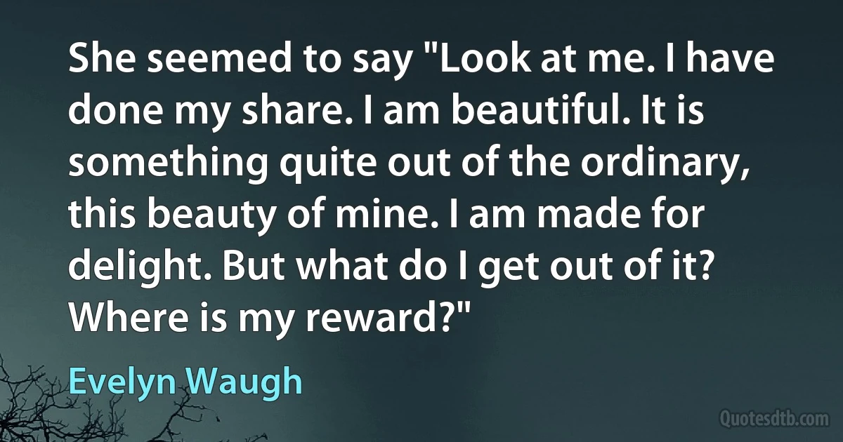 She seemed to say "Look at me. I have done my share. I am beautiful. It is something quite out of the ordinary, this beauty of mine. I am made for delight. But what do I get out of it? Where is my reward?" (Evelyn Waugh)