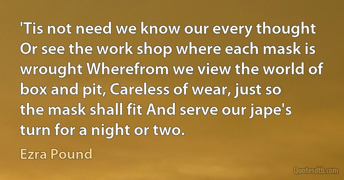 'Tis not need we know our every thought Or see the work shop where each mask is wrought Wherefrom we view the world of box and pit, Careless of wear, just so the mask shall fit And serve our jape's turn for a night or two. (Ezra Pound)