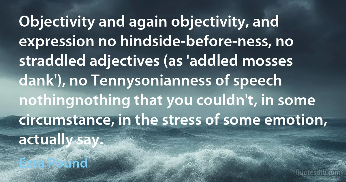 Objectivity and again objectivity, and expression no hindside-before-ness, no straddled adjectives (as 'addled mosses dank'), no Tennysonianness of speech nothingnothing that you couldn't, in some circumstance, in the stress of some emotion, actually say. (Ezra Pound)