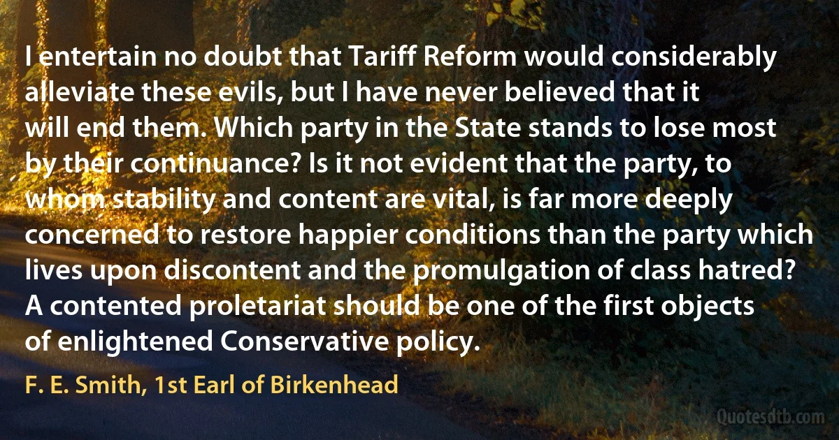 I entertain no doubt that Tariff Reform would considerably alleviate these evils, but I have never believed that it will end them. Which party in the State stands to lose most by their continuance? Is it not evident that the party, to whom stability and content are vital, is far more deeply concerned to restore happier conditions than the party which lives upon discontent and the promulgation of class hatred? A contented proletariat should be one of the first objects of enlightened Conservative policy. (F. E. Smith, 1st Earl of Birkenhead)