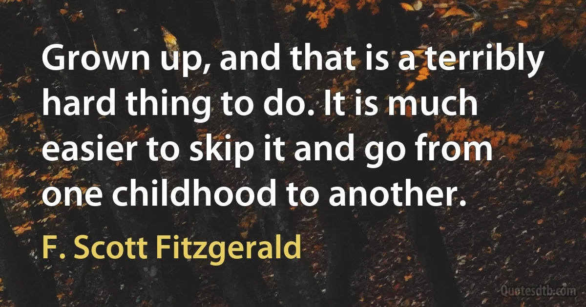 Grown up, and that is a terribly hard thing to do. It is much easier to skip it and go from one childhood to another. (F. Scott Fitzgerald)