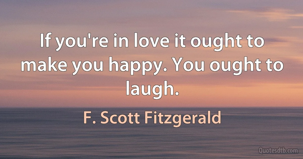 If you're in love it ought to make you happy. You ought to laugh. (F. Scott Fitzgerald)