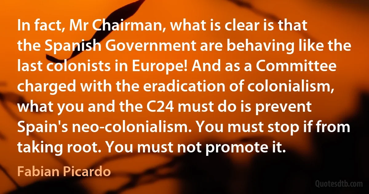 In fact, Mr Chairman, what is clear is that the Spanish Government are behaving like the last colonists in Europe! And as a Committee charged with the eradication of colonialism, what you and the C24 must do is prevent Spain's neo-colonialism. You must stop if from taking root. You must not promote it. (Fabian Picardo)