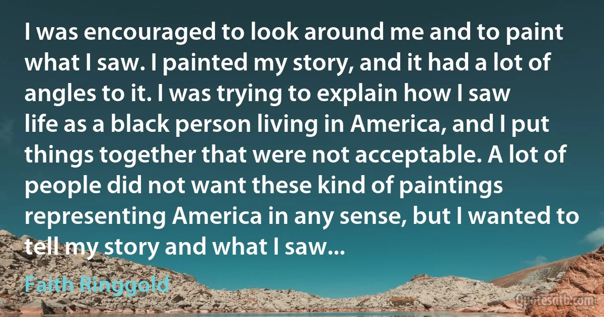 I was encouraged to look around me and to paint what I saw. I painted my story, and it had a lot of angles to it. I was trying to explain how I saw life as a black person living in America, and I put things together that were not acceptable. A lot of people did not want these kind of paintings representing America in any sense, but I wanted to tell my story and what I saw... (Faith Ringgold)