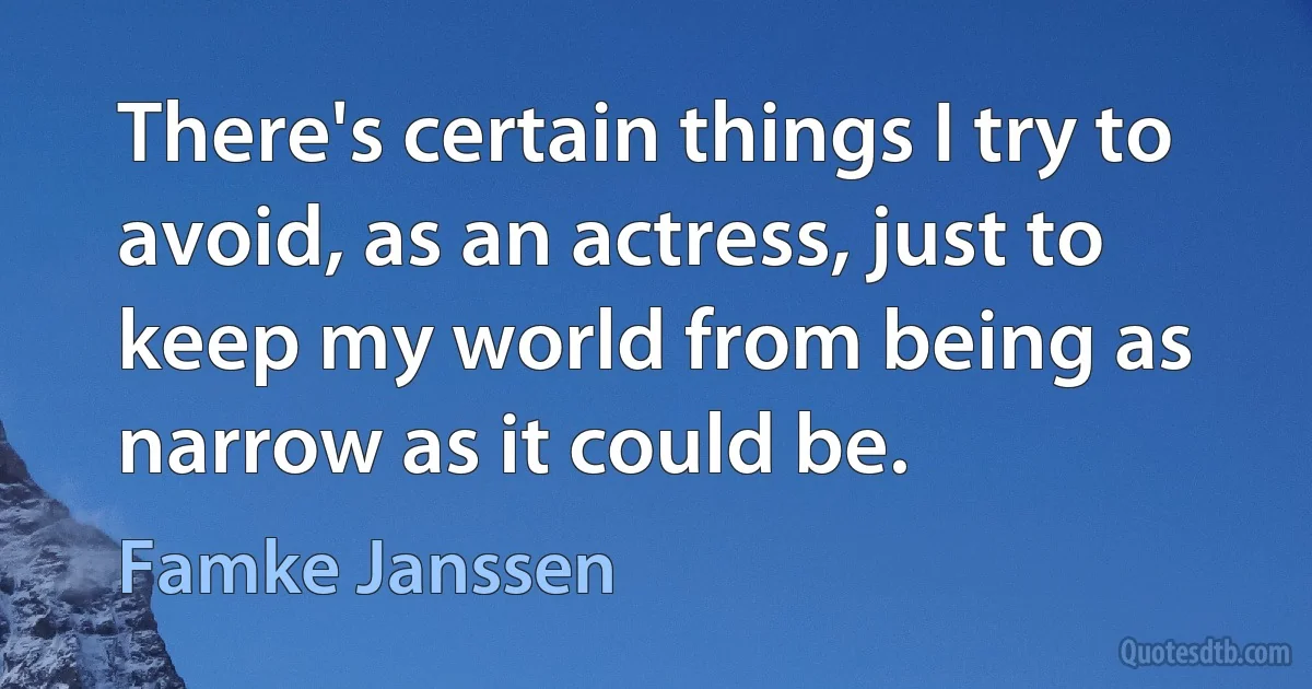 There's certain things I try to avoid, as an actress, just to keep my world from being as narrow as it could be. (Famke Janssen)