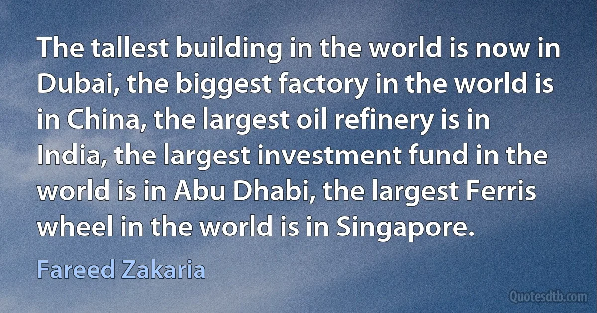 The tallest building in the world is now in Dubai, the biggest factory in the world is in China, the largest oil refinery is in India, the largest investment fund in the world is in Abu Dhabi, the largest Ferris wheel in the world is in Singapore. (Fareed Zakaria)