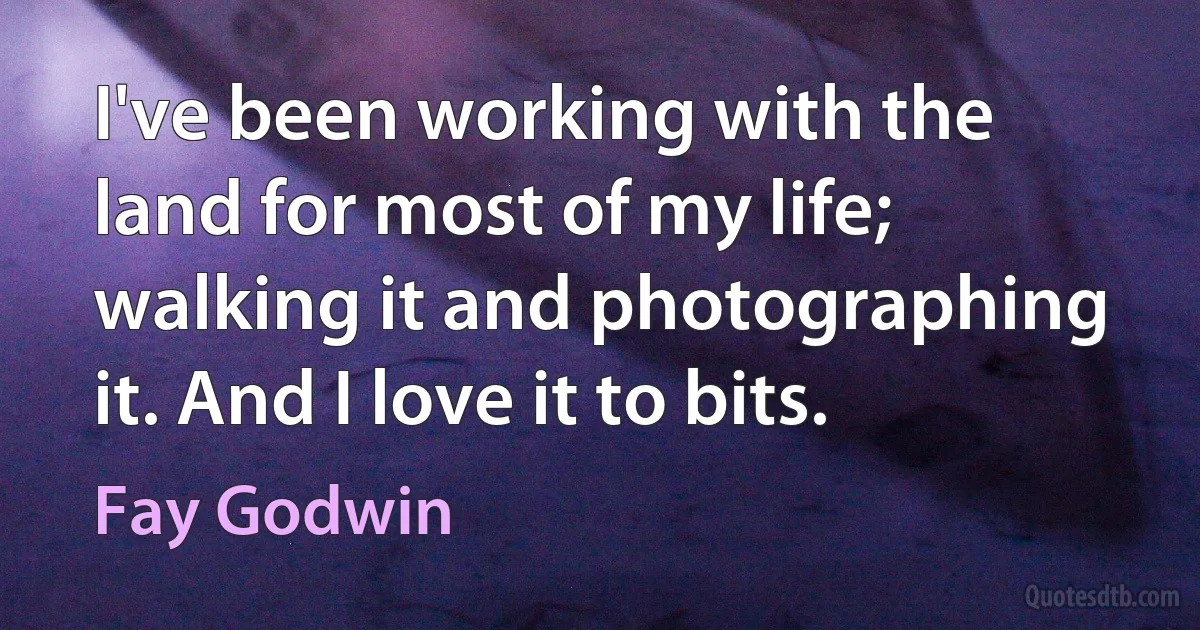 I've been working with the land for most of my life; walking it and photographing it. And I love it to bits. (Fay Godwin)