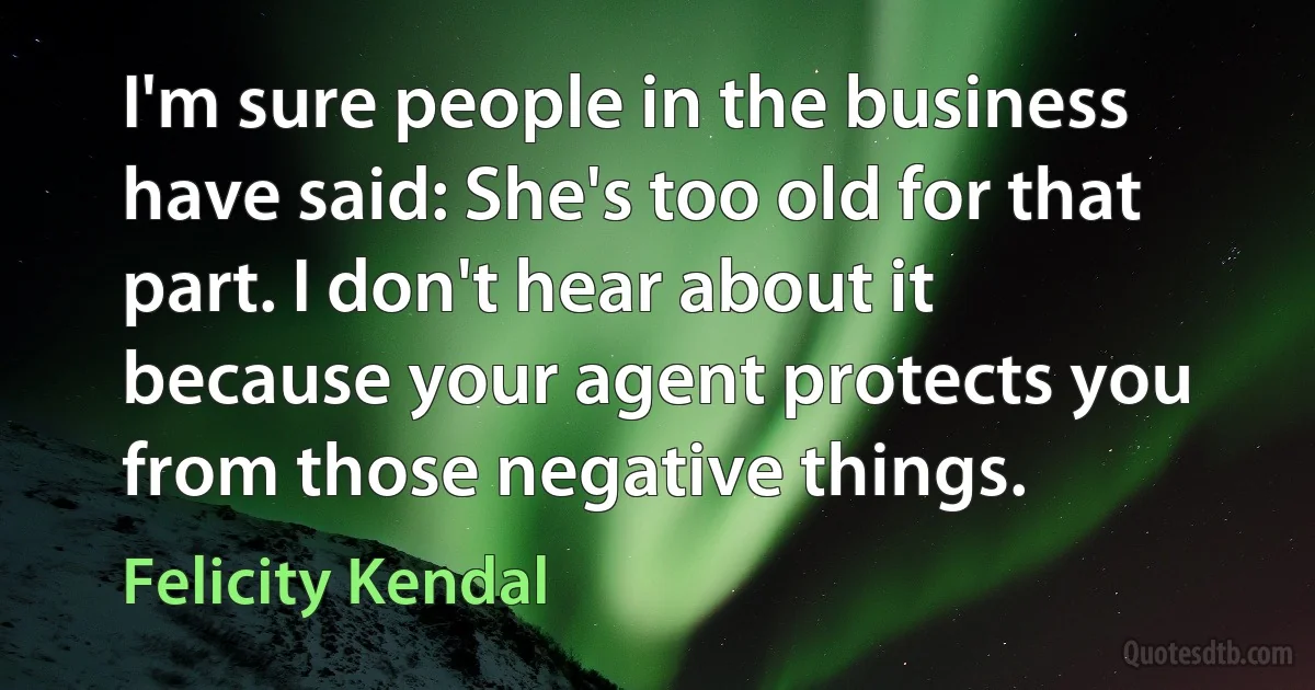 I'm sure people in the business have said: She's too old for that part. I don't hear about it because your agent protects you from those negative things. (Felicity Kendal)