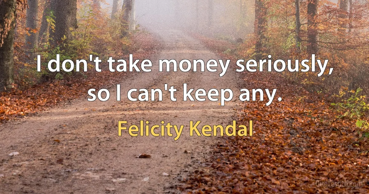 I don't take money seriously, so I can't keep any. (Felicity Kendal)