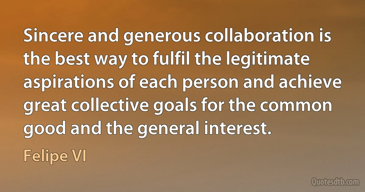 Sincere and generous collaboration is the best way to fulfil the legitimate aspirations of each person and achieve great collective goals for the common good and the general interest. (Felipe VI)