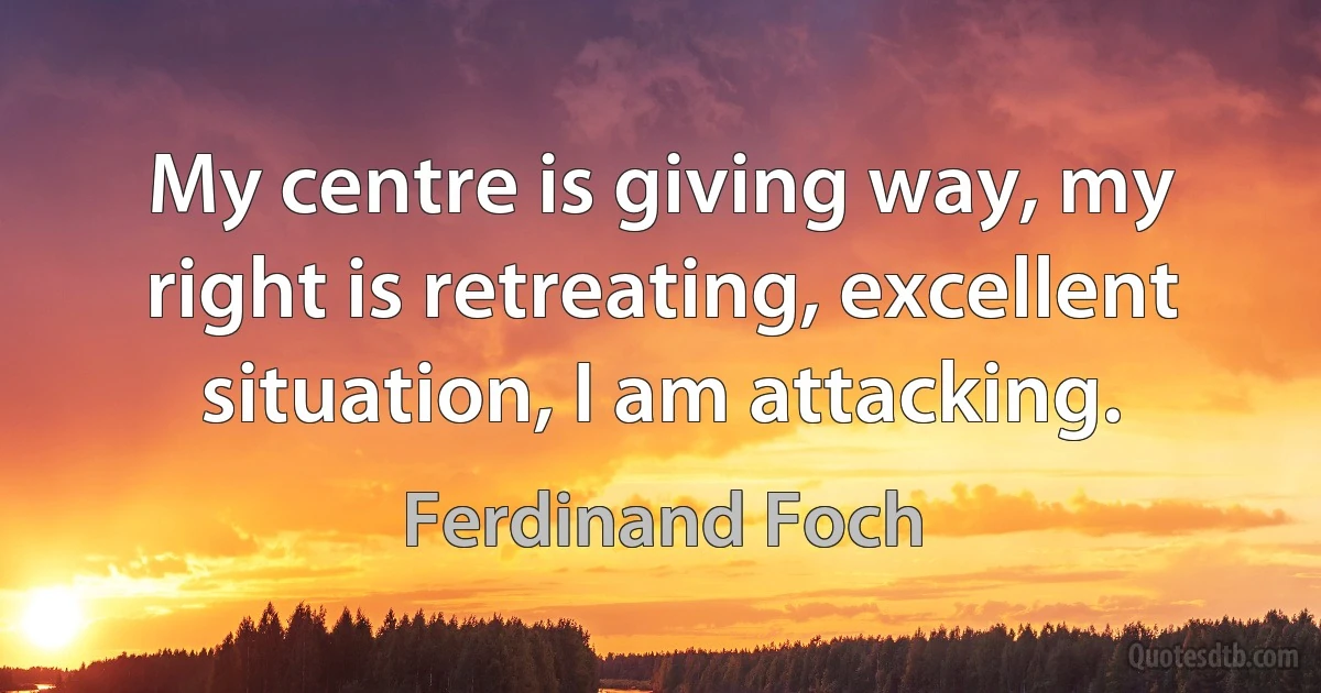 My centre is giving way, my right is retreating, excellent situation, I am attacking. (Ferdinand Foch)