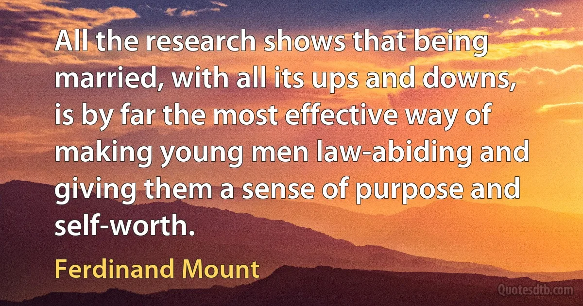 All the research shows that being married, with all its ups and downs, is by far the most effective way of making young men law-abiding and giving them a sense of purpose and self-worth. (Ferdinand Mount)