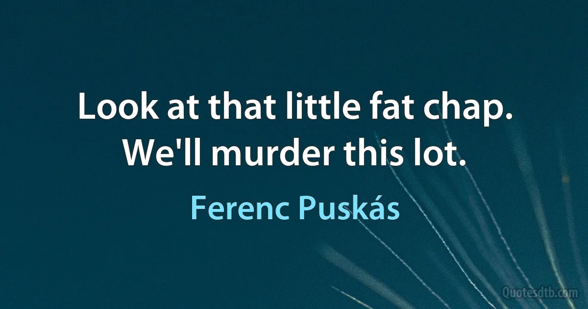 Look at that little fat chap. We'll murder this lot. (Ferenc Puskás)