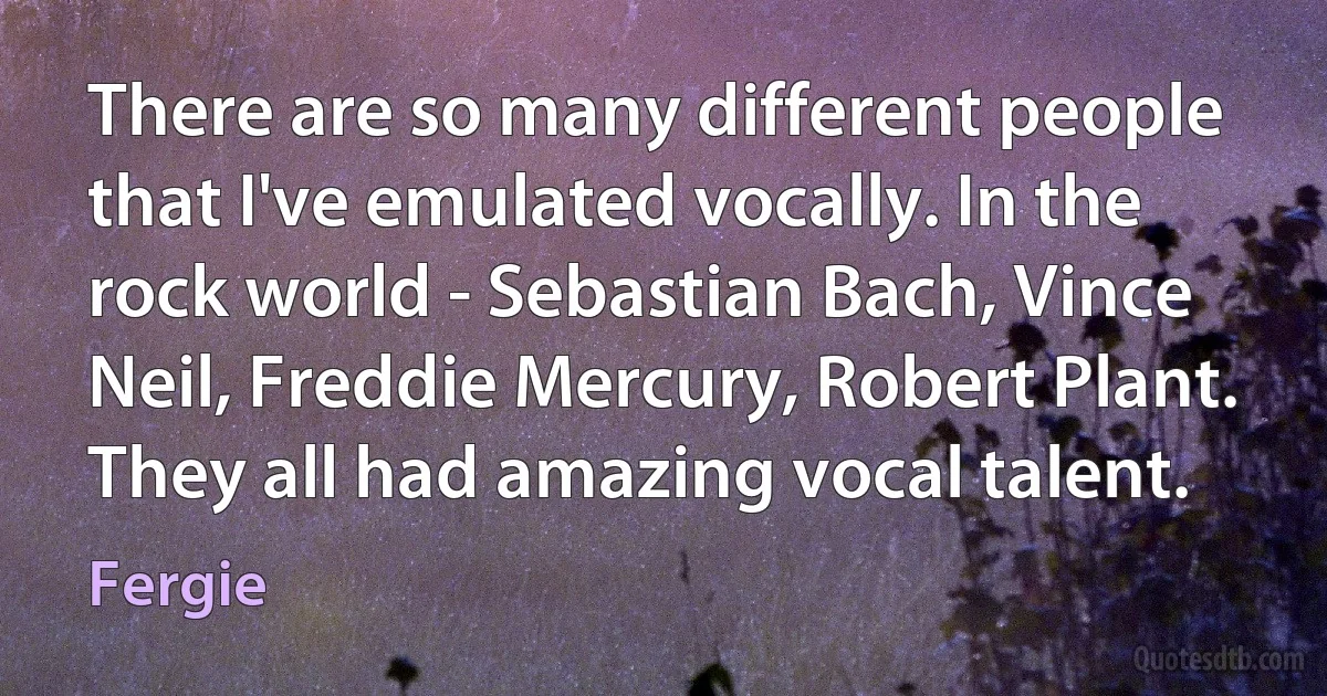 There are so many different people that I've emulated vocally. In the rock world - Sebastian Bach, Vince Neil, Freddie Mercury, Robert Plant. They all had amazing vocal talent. (Fergie)