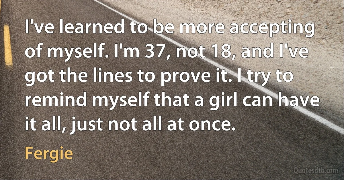 I've learned to be more accepting of myself. I'm 37, not 18, and I've got the lines to prove it. I try to remind myself that a girl can have it all, just not all at once. (Fergie)