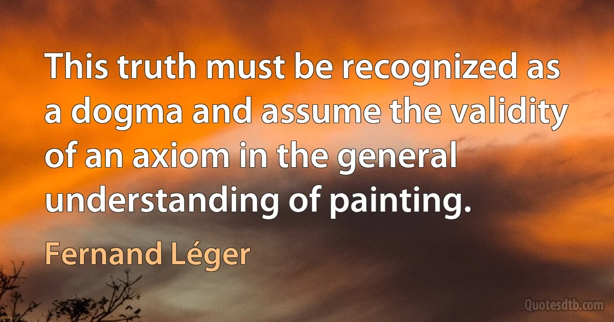 This truth must be recognized as a dogma and assume the validity of an axiom in the general understanding of painting. (Fernand Léger)