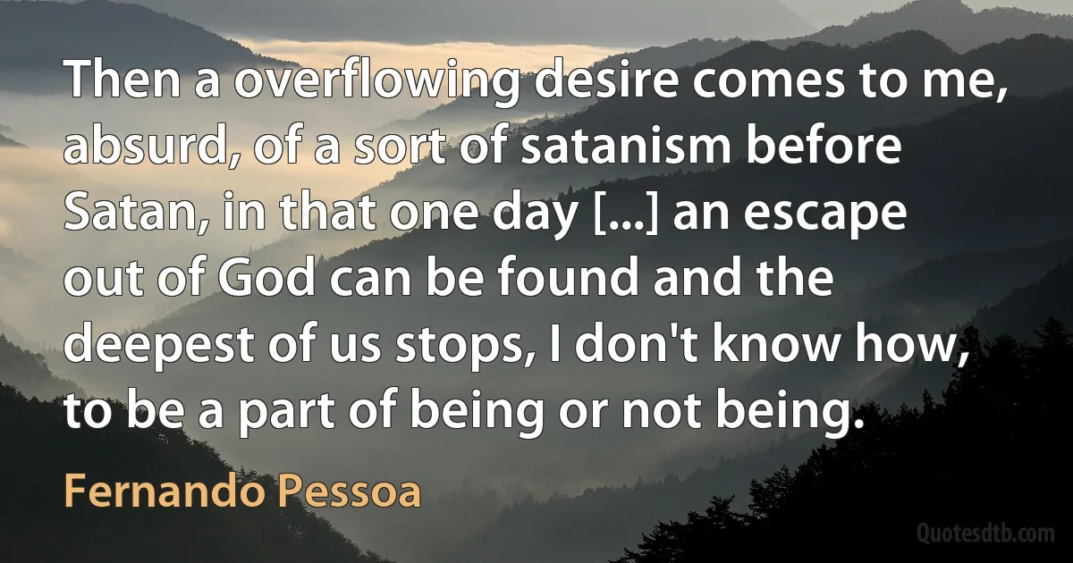 Then a overflowing desire comes to me, absurd, of a sort of satanism before Satan, in that one day [...] an escape out of God can be found and the deepest of us stops, I don't know how, to be a part of being or not being. (Fernando Pessoa)