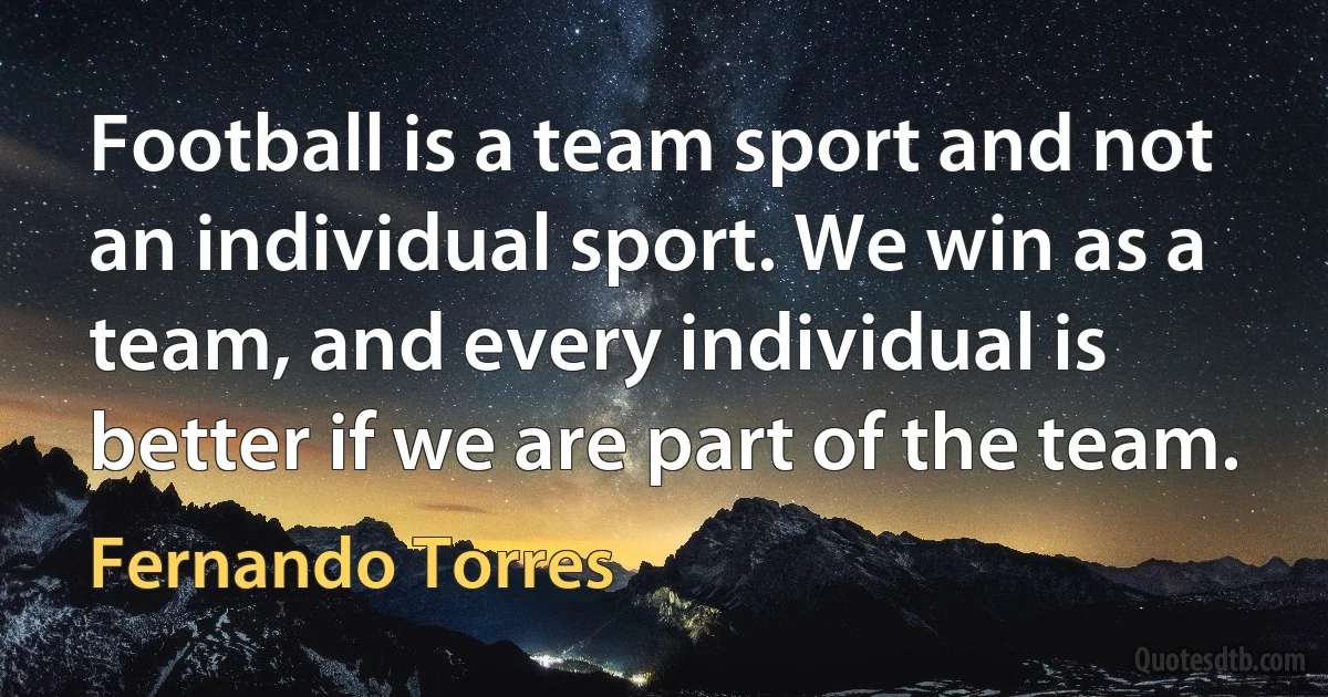 Football is a team sport and not an individual sport. We win as a team, and every individual is better if we are part of the team. (Fernando Torres)