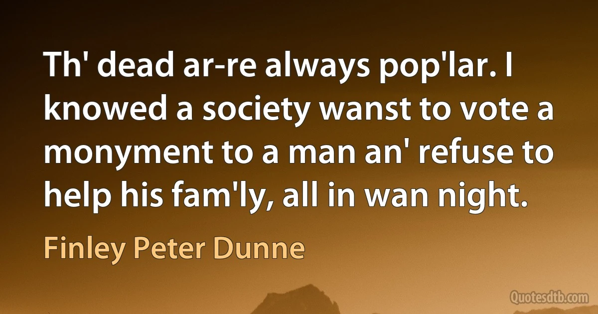 Th' dead ar-re always pop'lar. I knowed a society wanst to vote a monyment to a man an' refuse to help his fam'ly, all in wan night. (Finley Peter Dunne)