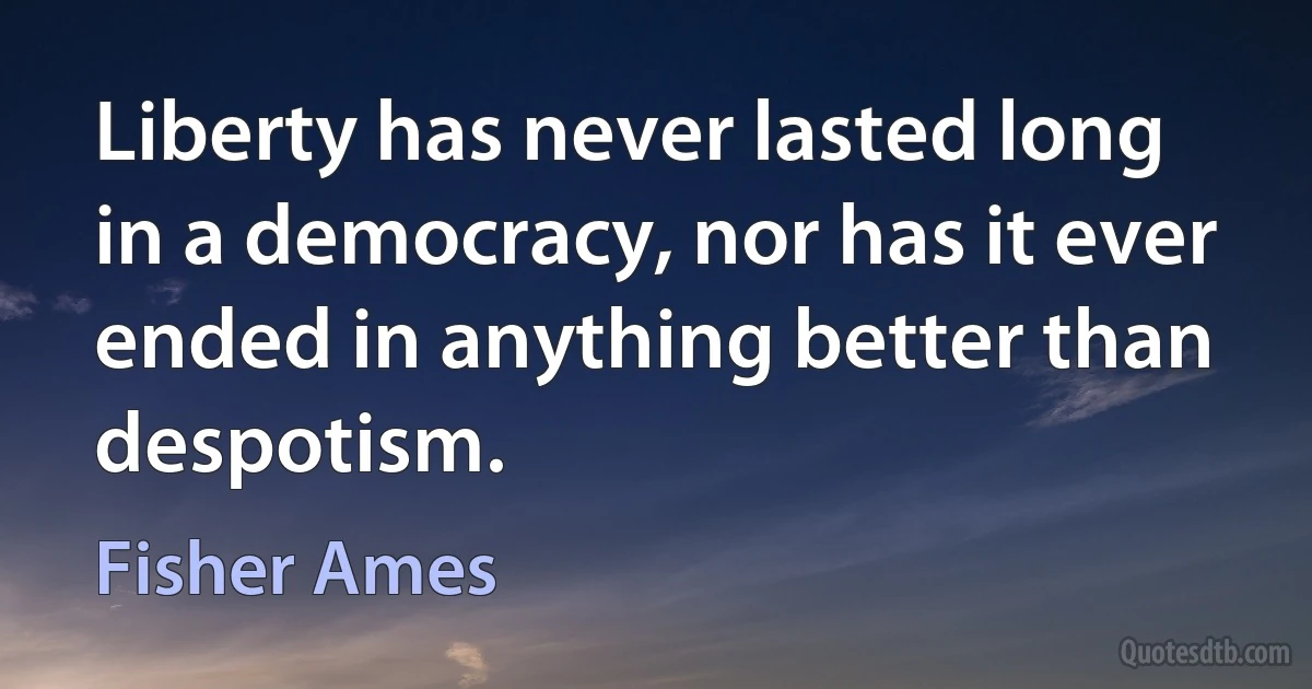 Liberty has never lasted long in a democracy, nor has it ever ended in anything better than despotism. (Fisher Ames)