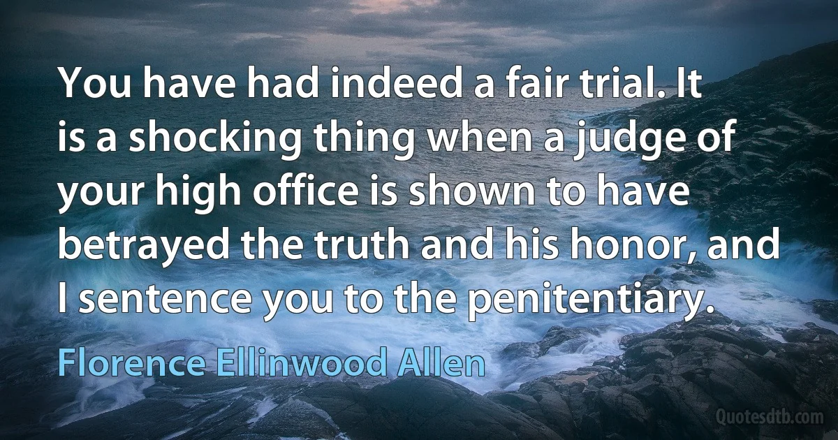 You have had indeed a fair trial. It is a shocking thing when a judge of your high office is shown to have betrayed the truth and his honor, and I sentence you to the penitentiary. (Florence Ellinwood Allen)