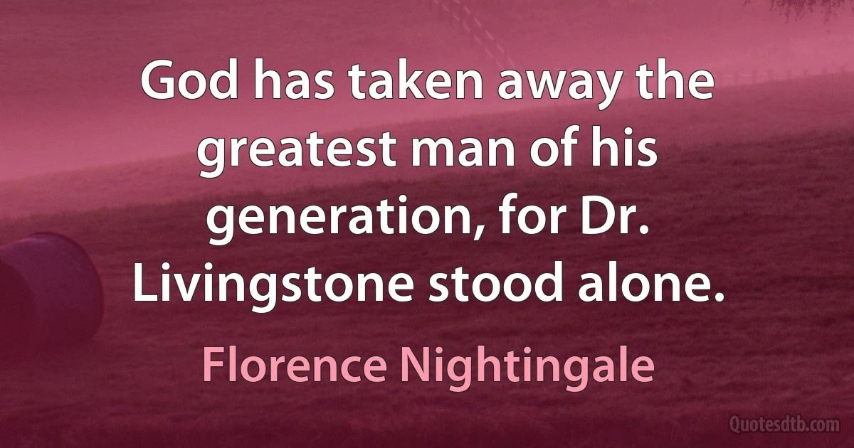 God has taken away the greatest man of his generation, for Dr. Livingstone stood alone. (Florence Nightingale)