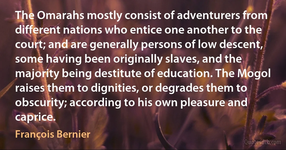 The Omarahs mostly consist of adventurers from different nations who entice one another to the court; and are generally persons of low descent, some having been originally slaves, and the majority being destitute of education. The Mogol raises them to dignities, or degrades them to obscurity; according to his own pleasure and caprice. (François Bernier)