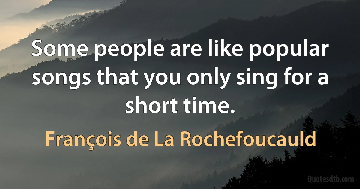 Some people are like popular songs that you only sing for a short time. (François de La Rochefoucauld)