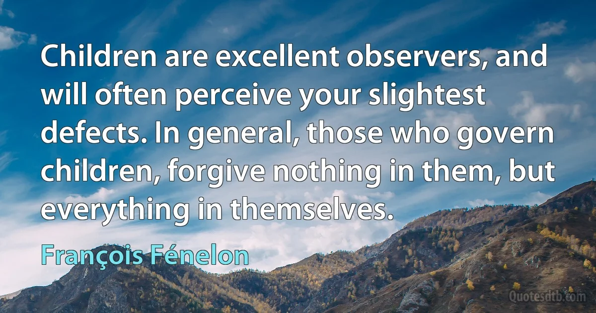 Children are excellent observers, and will often perceive your slightest defects. In general, those who govern children, forgive nothing in them, but everything in themselves. (François Fénelon)