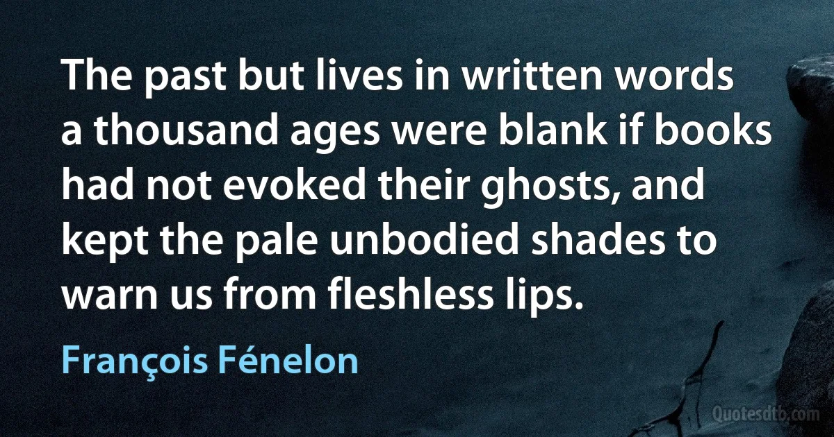 The past but lives in written words a thousand ages were blank if books had not evoked their ghosts, and kept the pale unbodied shades to warn us from fleshless lips. (François Fénelon)