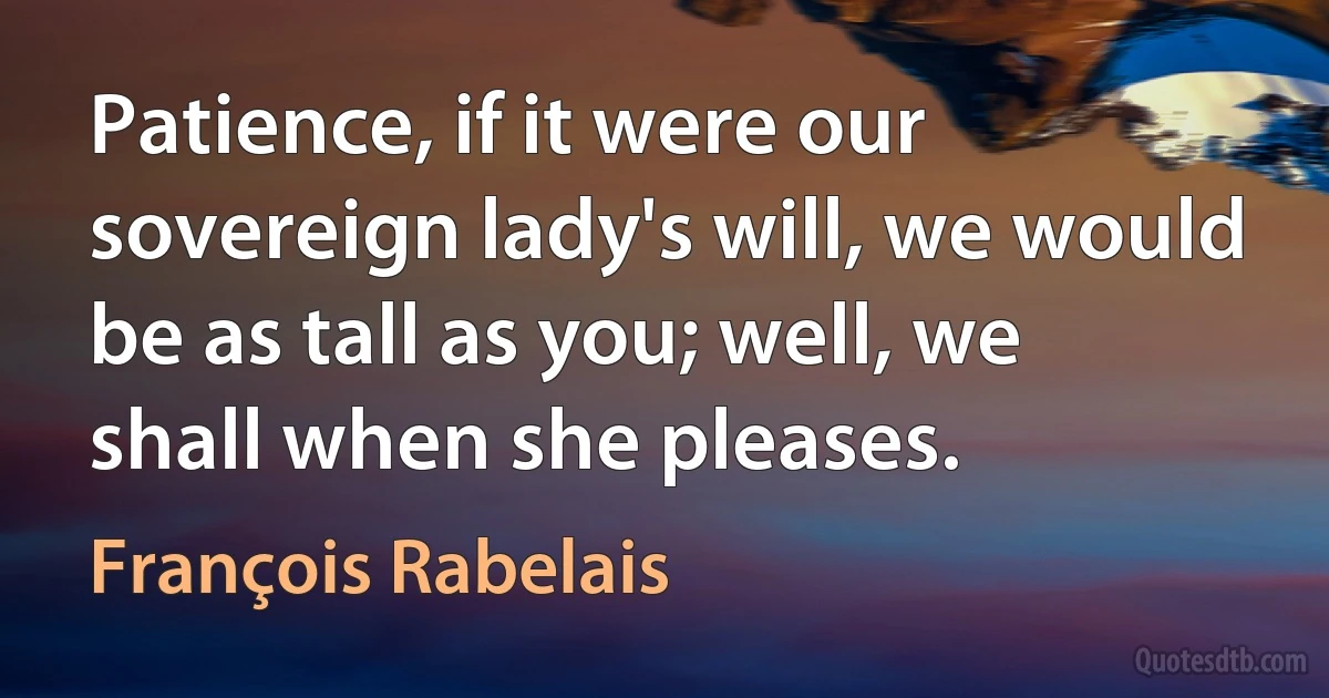 Patience, if it were our sovereign lady's will, we would be as tall as you; well, we shall when she pleases. (François Rabelais)