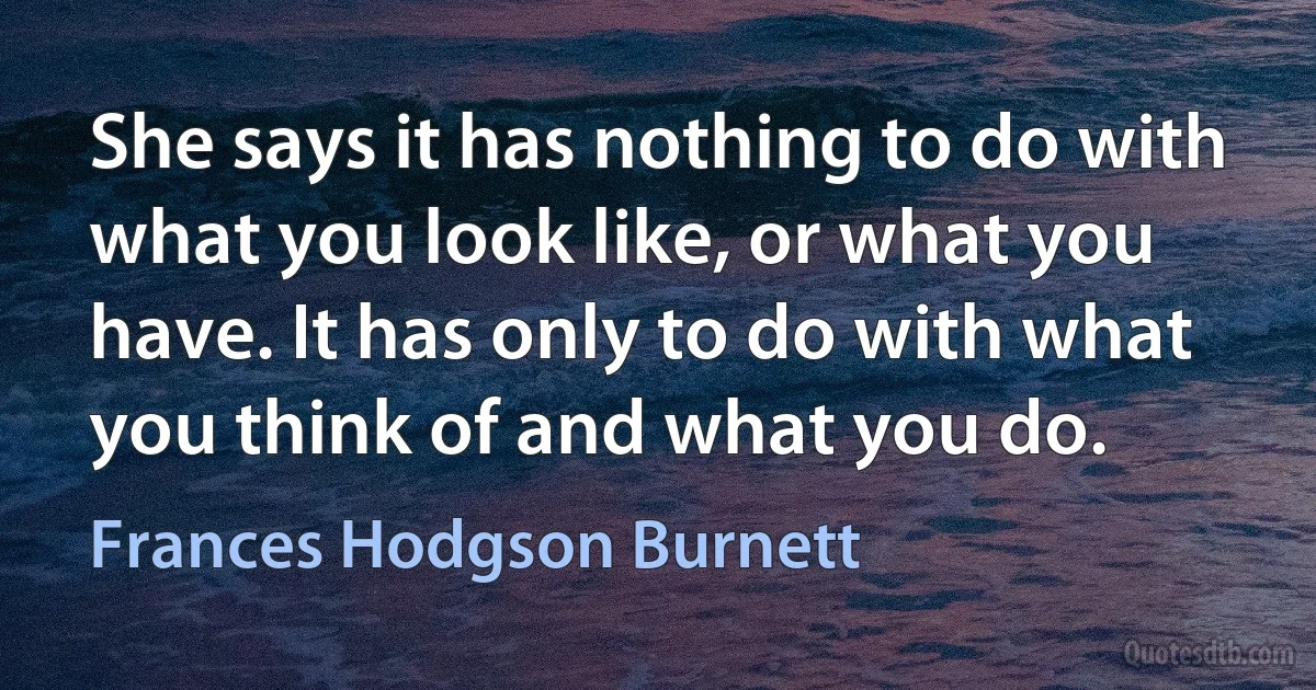 She says it has nothing to do with what you look like, or what you have. It has only to do with what you think of and what you do. (Frances Hodgson Burnett)