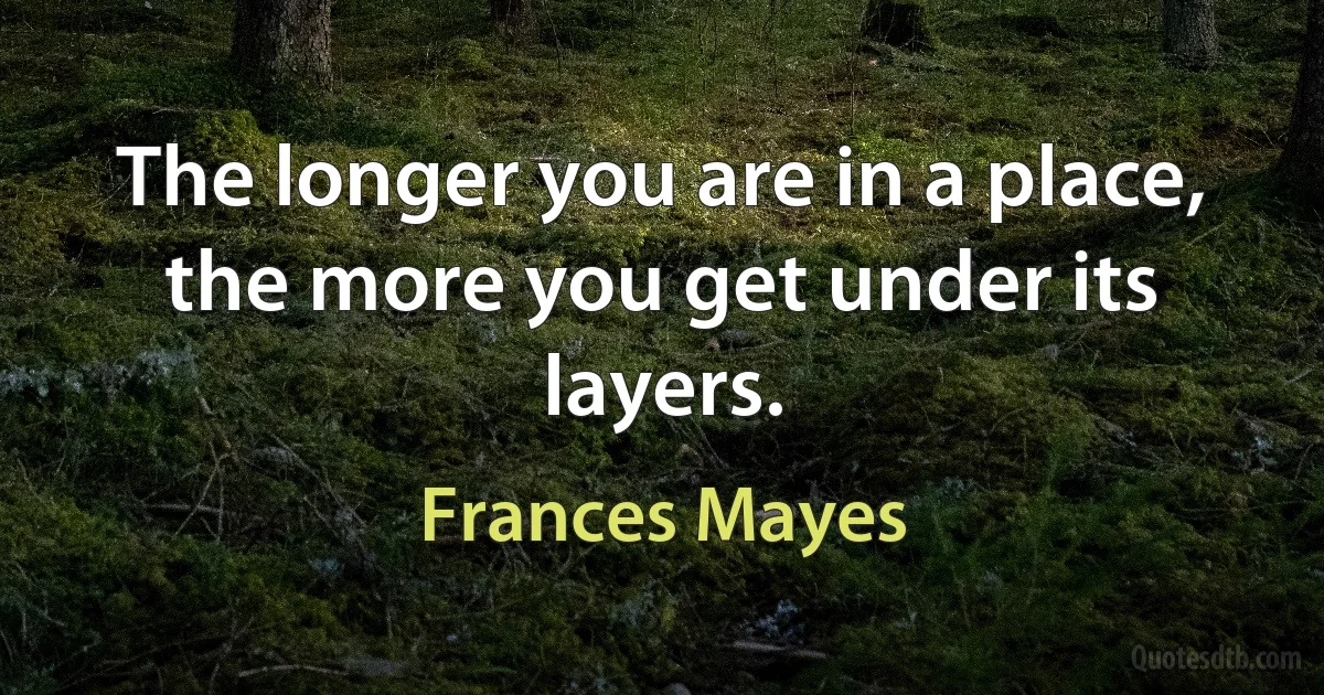 The longer you are in a place, the more you get under its layers. (Frances Mayes)