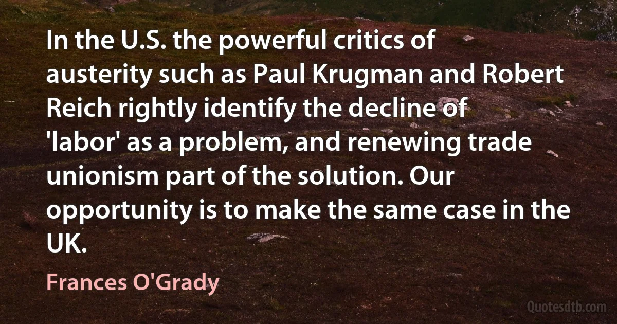 In the U.S. the powerful critics of austerity such as Paul Krugman and Robert Reich rightly identify the decline of 'labor' as a problem, and renewing trade unionism part of the solution. Our opportunity is to make the same case in the UK. (Frances O'Grady)