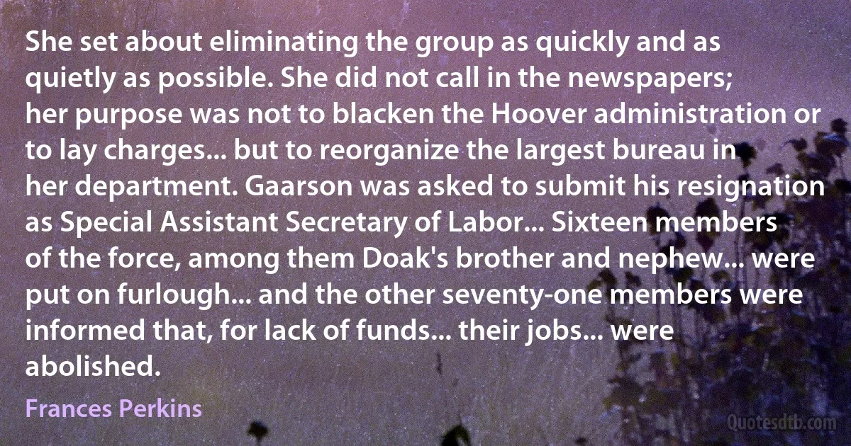 She set about eliminating the group as quickly and as quietly as possible. She did not call in the newspapers; her purpose was not to blacken the Hoover administration or to lay charges... but to reorganize the largest bureau in her department. Gaarson was asked to submit his resignation as Special Assistant Secretary of Labor... Sixteen members of the force, among them Doak's brother and nephew... were put on furlough... and the other seventy-one members were informed that, for lack of funds... their jobs... were abolished. (Frances Perkins)