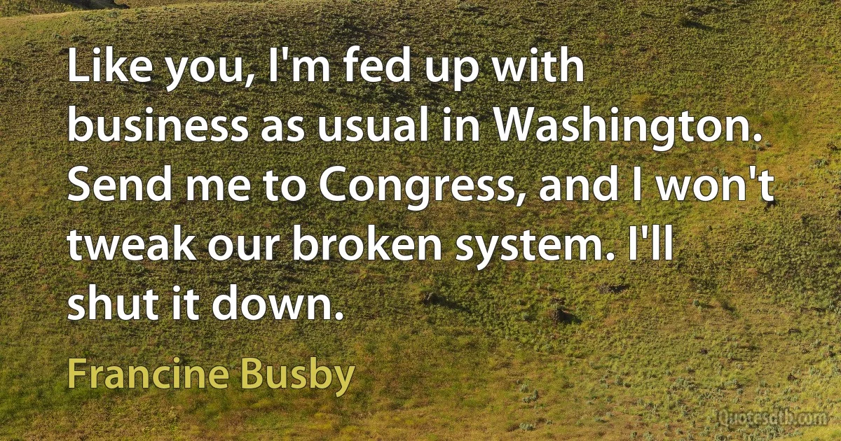 Like you, I'm fed up with business as usual in Washington. Send me to Congress, and I won't tweak our broken system. I'll shut it down. (Francine Busby)