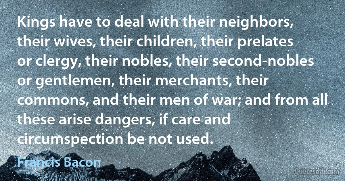 Kings have to deal with their neighbors, their wives, their children, their prelates or clergy, their nobles, their second-nobles or gentlemen, their merchants, their commons, and their men of war; and from all these arise dangers, if care and circumspection be not used. (Francis Bacon)