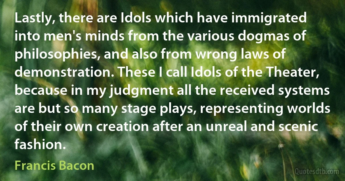 Lastly, there are Idols which have immigrated into men's minds from the various dogmas of philosophies, and also from wrong laws of demonstration. These I call Idols of the Theater, because in my judgment all the received systems are but so many stage plays, representing worlds of their own creation after an unreal and scenic fashion. (Francis Bacon)