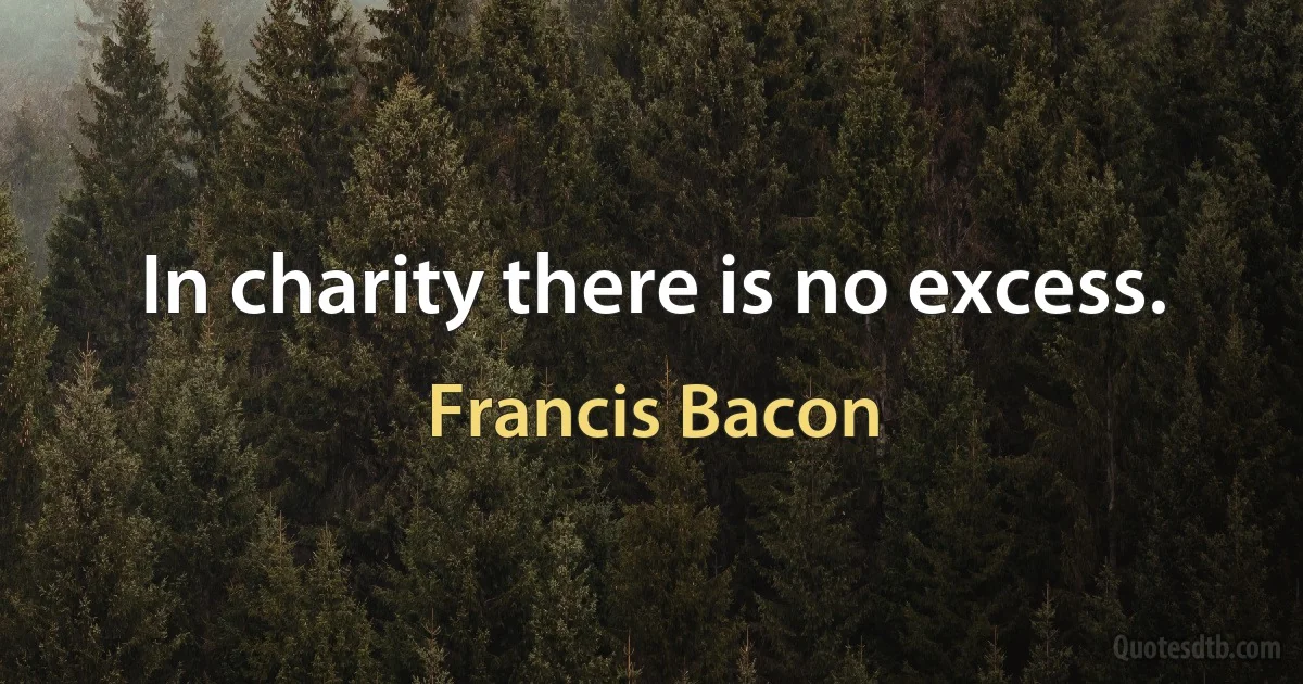 In charity there is no excess. (Francis Bacon)