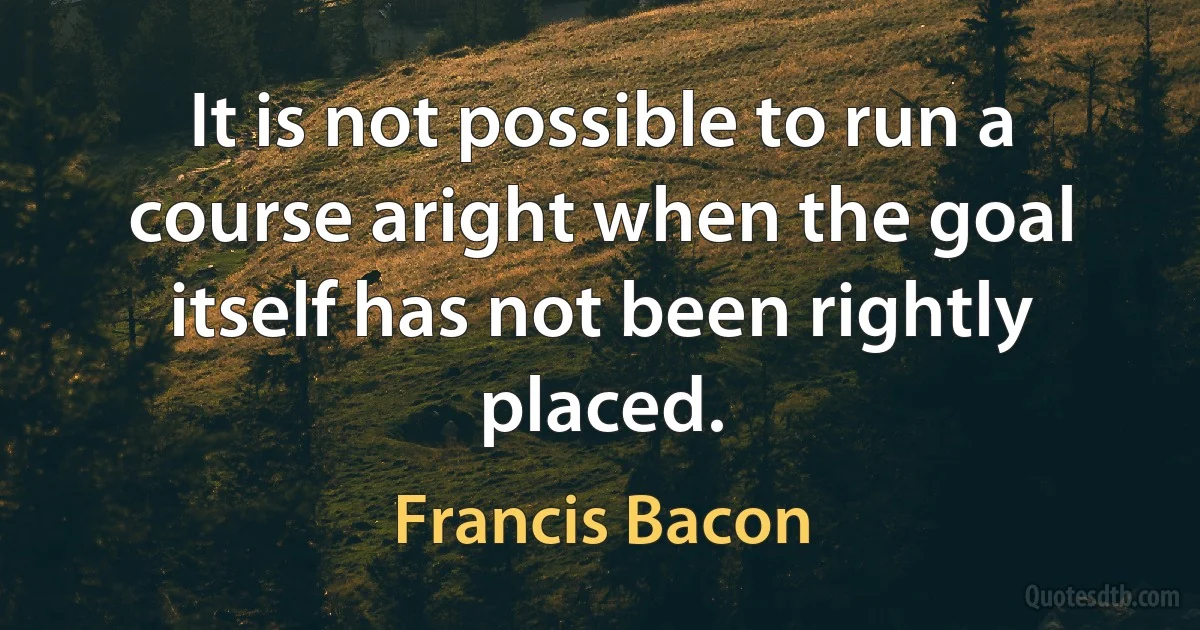 It is not possible to run a course aright when the goal itself has not been rightly placed. (Francis Bacon)