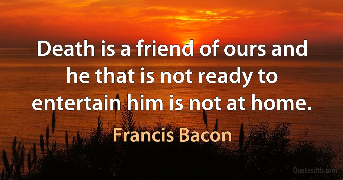 Death is a friend of ours and he that is not ready to entertain him is not at home. (Francis Bacon)