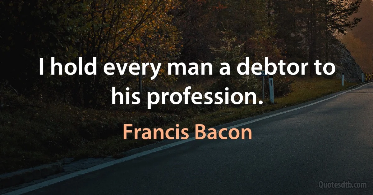 I hold every man a debtor to his profession. (Francis Bacon)