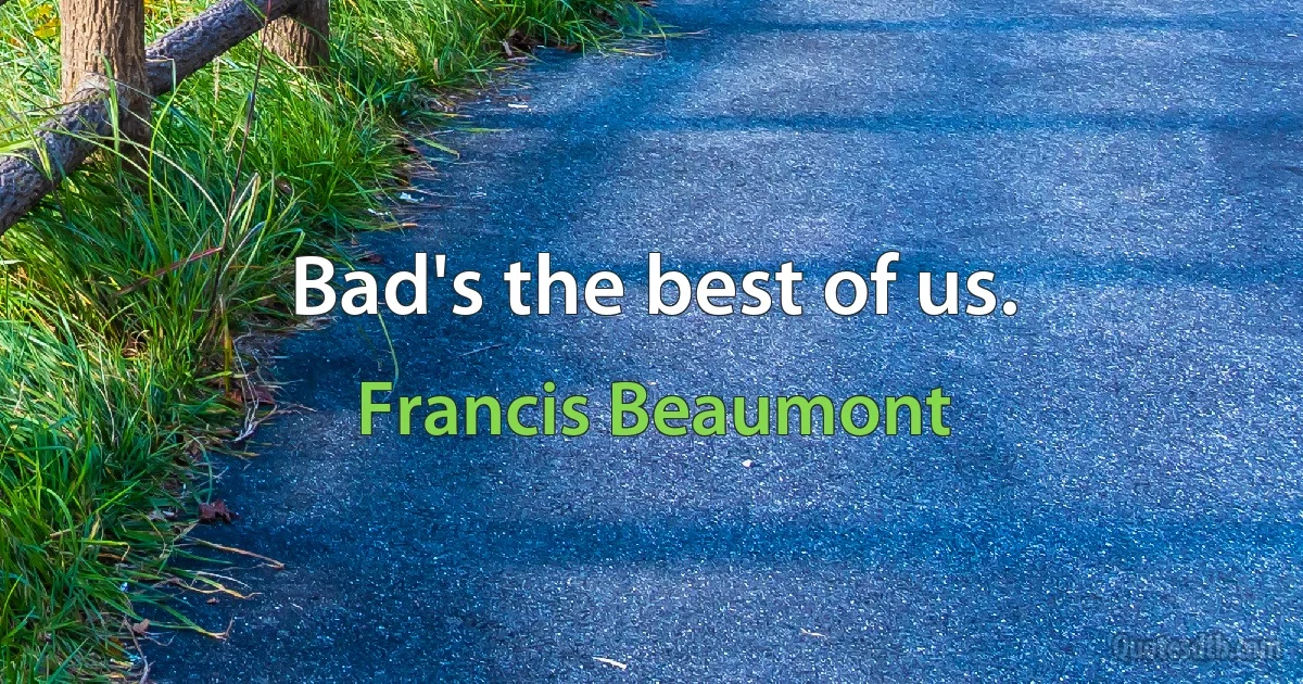 Bad's the best of us. (Francis Beaumont)